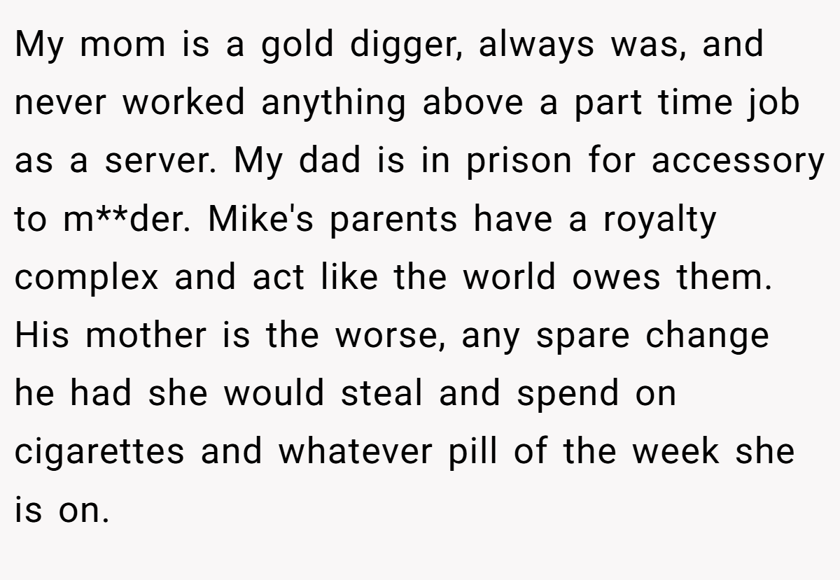 My mom is a gold digger, always was, and never worked anything above a part time job as a server. My dad is in prison for accessory to m**der. Mike's parents have a royalty complex and act like the world owes them. His mother is the worse, any spare change he had she would steal and spend on cigarettes and whatever pill of the week she is on.