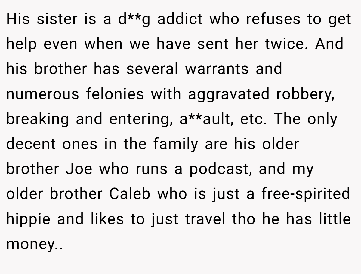 His sister is a d**g addict who refuses to get help even when we have sent her twice. And his brother has several warrants and numerous felonies with aggravated robbery, breaking and entering, a**ault, etc. The only decent ones in the family are his older brother Joe who runs a podcast, and my older brother Caleb who is just a free-spirited hippie and likes to just travel tho he has little money..