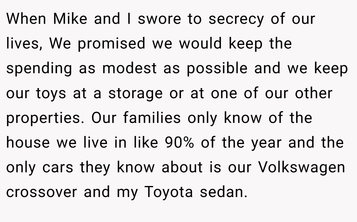 When Mike and I swore to secrecy of our lives, We promised we would keep the spending as modest as possible and we keep our toys at a storage or at one of our other properties. Our families only know of the house we live in like 90% of the year and the only cars they know about is our Volkswagen crossover and my Toyota sedan.