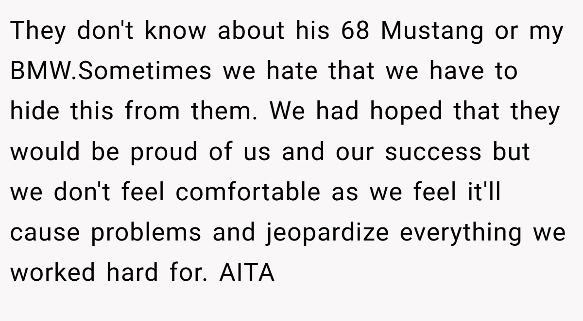 They don't know about his 68 Mustang or my BMW.Sometimes we hate that we have to hide this from them. We had hoped that they would be proud of us and our success but we don't feel comfortable as we feel it'll cause problems and jeopardize everything we worked hard for. AITA