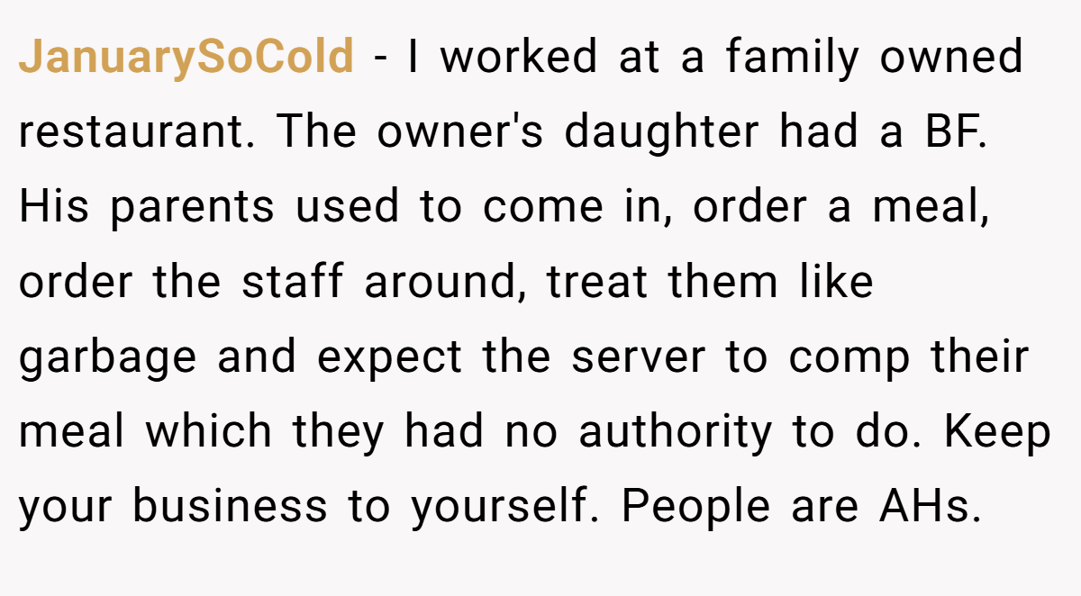 JanuarySoCold − I worked at a family owned restaurant. The owner's daughter had a BF. His parents used to come in, order a meal, order the staff around, treat them like garbage and expect the server to comp their meal which they had no authority to do. Keep your business to yourself. People are AHs.