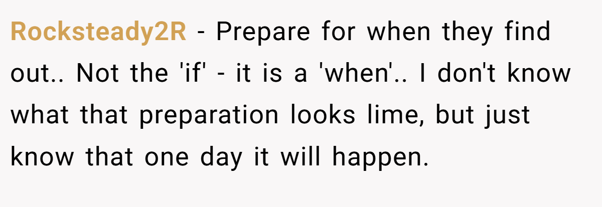 Rocksteady2R − Prepare for when they find out.. Not the 'if' - it is a 'when'.. I don't know what that preparation looks lime, but just know that one day it will happen.
