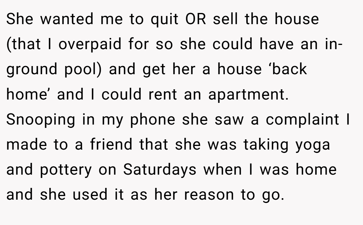 She wanted me to quit OR sell the house (that I overpaid for so she could have an in-ground pool) and get her a house ‘back home’ and I could rent an apartment. Snooping in my phone she saw a complaint I made to a friend that she was taking yoga and pottery on Saturdays when I was home and she used it as her reason to go.