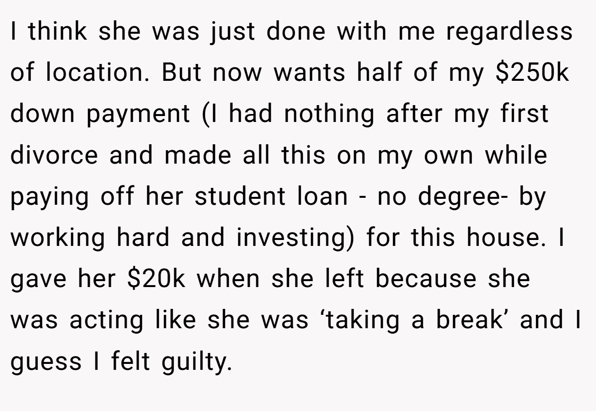 I think she was just done with me regardless of location. But now wants half of my $250k down payment (I had nothing after my first divorce and made all this on my own while paying off her student loan - no degree- by working hard and investing) for this house. I gave her $20k when she left because she was acting like she was ‘taking a break’ and I guess I felt guilty.