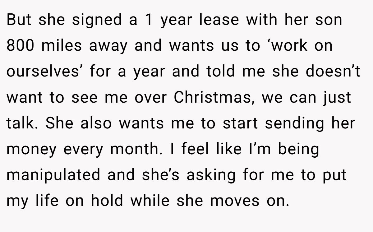 But she signed a 1 year lease with her son 800 miles away and wants us to ‘work on ourselves’ for a year and told me she doesn’t want to see me over Christmas, we can just talk. She also wants me to start sending her money every month. I feel like I’m being manipulated and she’s asking for me to put my life on hold while she moves on.
