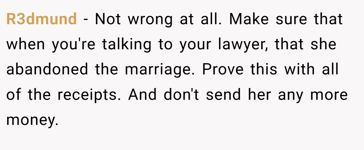 R3dmund − Not wrong at all. Make sure that when you're talking to your lawyer, that she abandoned the marriage. Prove this with all of the receipts. And don't send her any more money.