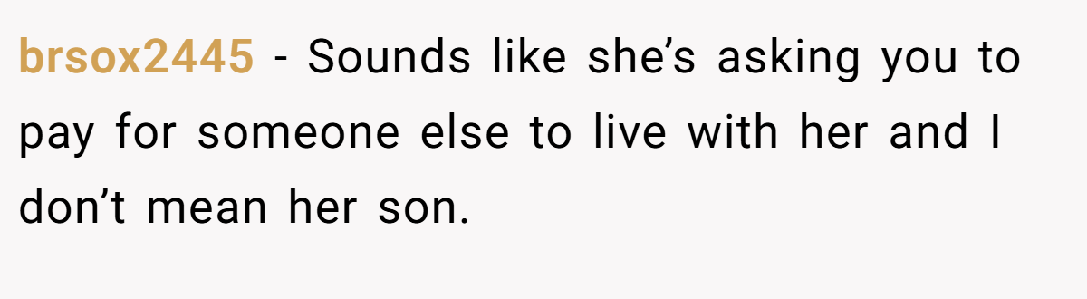 brsox2445 − Sounds like she’s asking you to pay for someone else to live with her and I don’t mean her son.