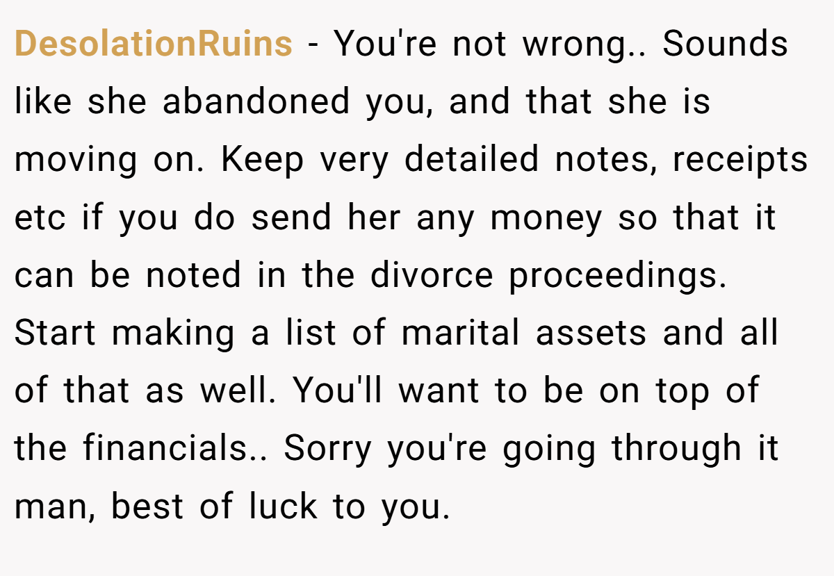 DesolationRuins − You're not wrong.. Sounds like she abandoned you, and that she is moving on. Keep very detailed notes, receipts etc if you do send her any money so that it can be noted in the divorce proceedings. Start making a list of marital assets and all of that as well. You'll want to be on top of the financials.. Sorry you're going through it man, best of luck to you.