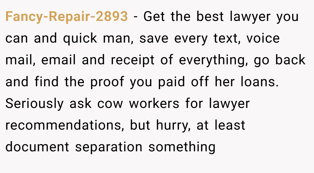 Fancy-Repair-2893 − Get the best lawyer you can and quick man, save every text, voice mail, email and receipt of everything, go back and find the proof you paid off her loans. Seriously ask cow workers for lawyer recommendations, but hurry, at least document separation something