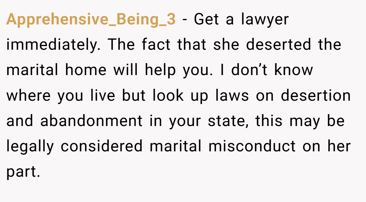 Apprehensive_Being_3 − Get a lawyer immediately. The fact that she deserted the marital home will help you. I don’t know where you live but look up laws on desertion and abandonment in your state, this may be legally considered marital misconduct on her part.