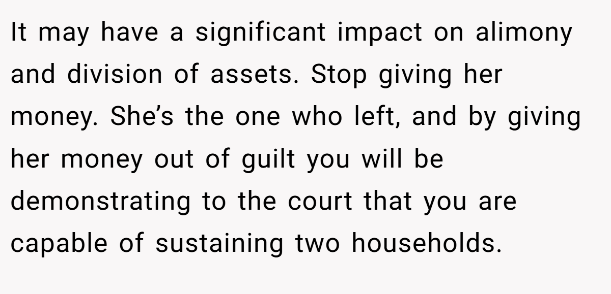 It may have a significant impact on alimony and division of assets. Stop giving her money. She’s the one who left, and by giving her money out of guilt you will be demonstrating to the court that you are capable of sustaining two households.
