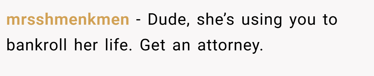mrsshmenkmen − Dude, she’s using you to bankroll her life. Get an attorney.