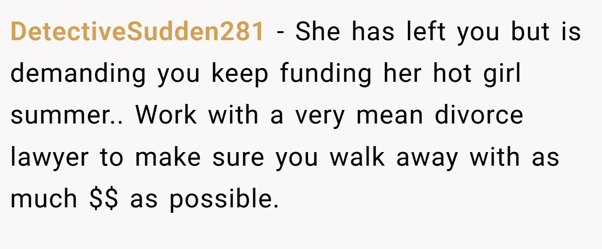 DetectiveSudden281 − She has left you but is demanding you keep funding her hot girl summer.. Work with a very mean divorce lawyer to make sure you walk away with as much $$ as possible.