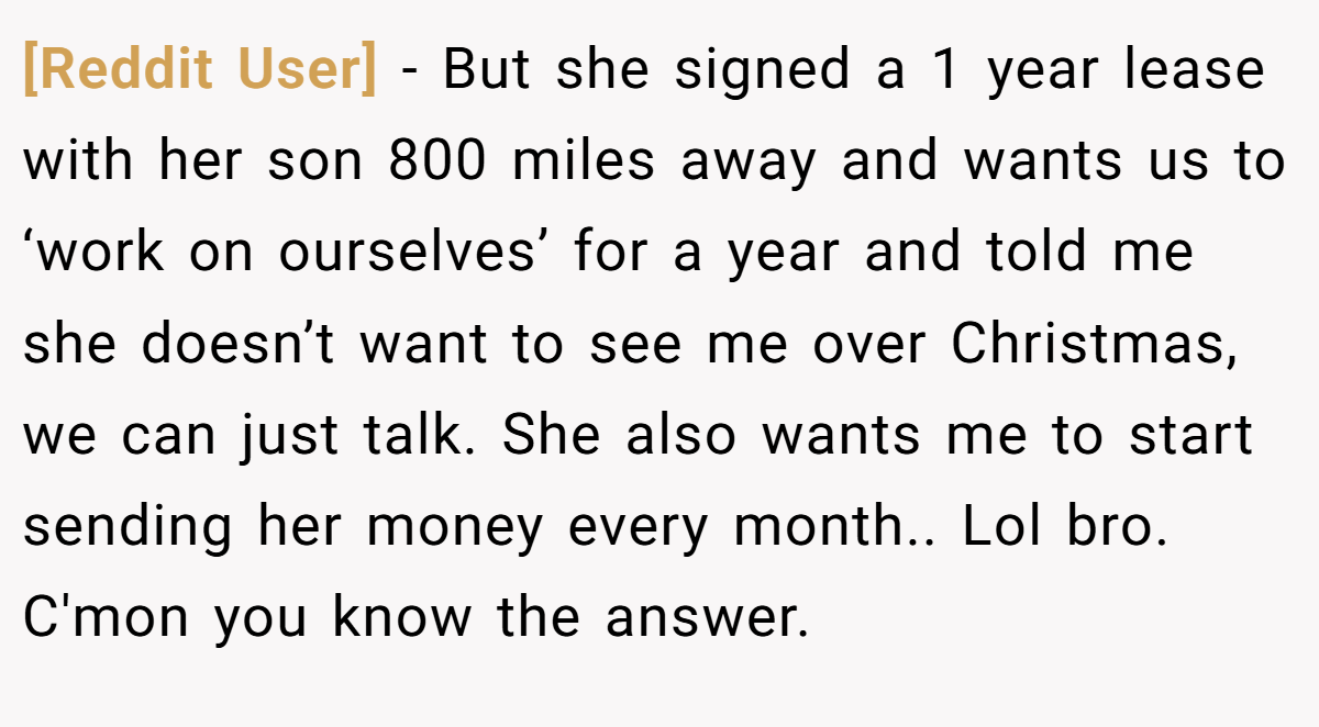 [Reddit User] − But she signed a 1 year lease with her son 800 miles away and wants us to ‘work on ourselves’ for a year and told me she doesn’t want to see me over Christmas, we can just talk. She also wants me to start sending her money every month.. Lol bro. C'mon you know the answer.