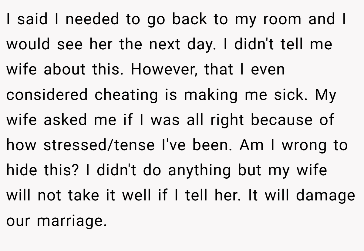 I said I needed to go back to my room and I would see her the next day. I didn't tell me wife about this. However, that I even considered cheating is making me sick. My wife asked me if I was all right because of how stressed/tense I've been. Am I wrong to hide this? I didn't do anything but my wife will not take it well if I tell her. It will damage our marriage.