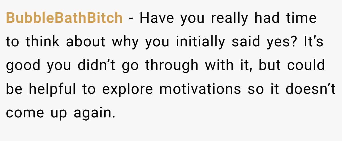 BubbleBathBitch − Have you really had time to think about why you initially said yes? It’s good you didn’t go through with it, but could be helpful to explore motivations so it doesn’t come up again.