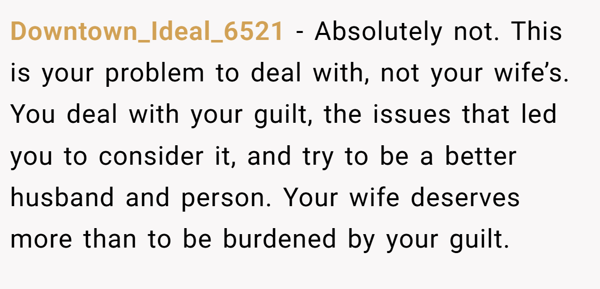 Downtown_Ideal_6521 − Absolutely not. This is your problem to deal with, not your wife’s. You deal with your guilt, the issues that led you to consider it, and try to be a better husband and person. Your wife deserves more than to be burdened by your guilt.