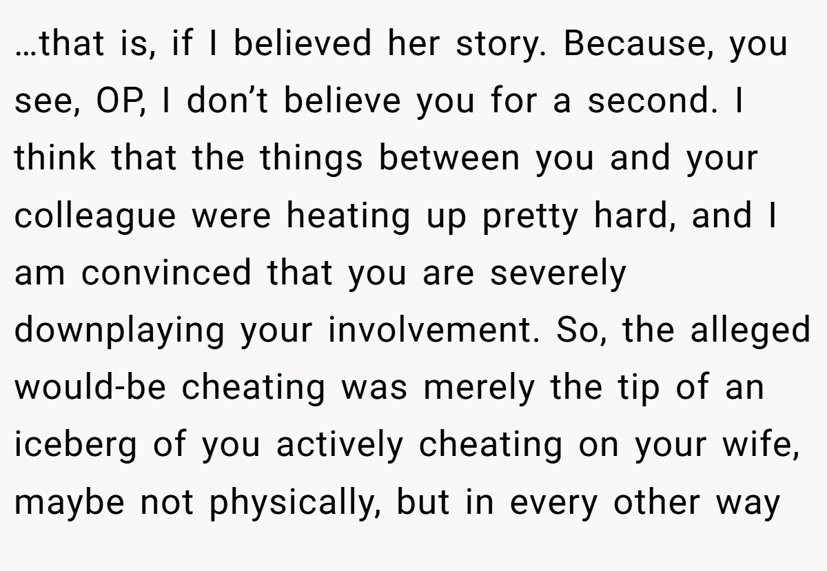 …that is, if I believed her story. Because, you see, OP, I don’t believe you for a second. I think that the things between you and your colleague were heating up pretty hard, and I am convinced that you are severely downplaying your involvement. So, the alleged would-be cheating was merely the tip of an iceberg of you actively cheating on your wife, maybe not physically, but in every other way