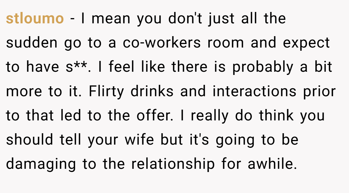 stloumo − I mean you don't just all the sudden go to a co-workers room and expect to have s**. I feel like there is probably a bit more to it. Flirty drinks and interactions prior to that led to the offer. I really do think you should tell your wife but it's going to be damaging to the relationship for awhile.