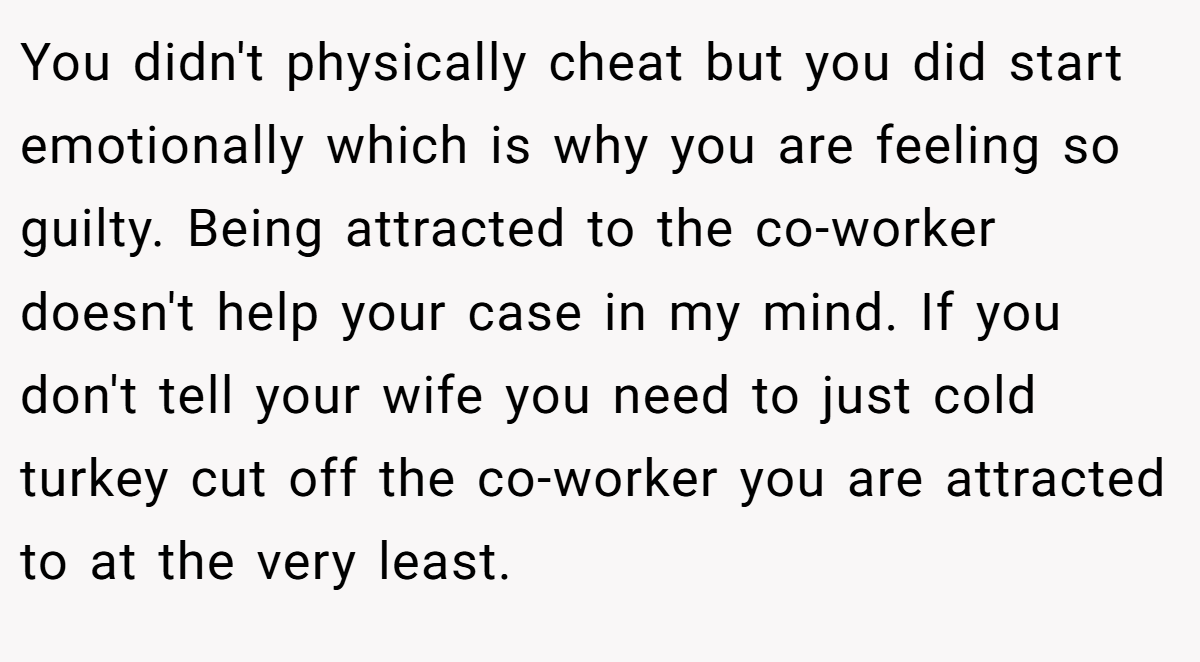 You didn't physically cheat but you did start emotionally which is why you are feeling so guilty. Being attracted to the co-worker doesn't help your case in my mind. If you don't tell your wife you need to just cold turkey cut off the co-worker you are attracted to at the very least.
