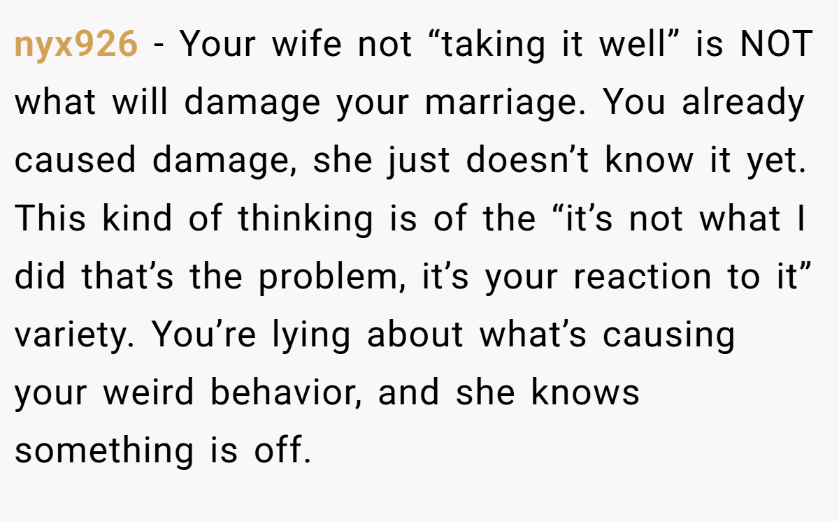 nyx926 − Your wife not “taking it well” is NOT what will damage your marriage. You already caused damage, she just doesn’t know it yet. This kind of thinking is of the “it’s not what I did that’s the problem, it’s your reaction to it” variety. You’re lying about what’s causing your weird behavior, and she knows something is off.