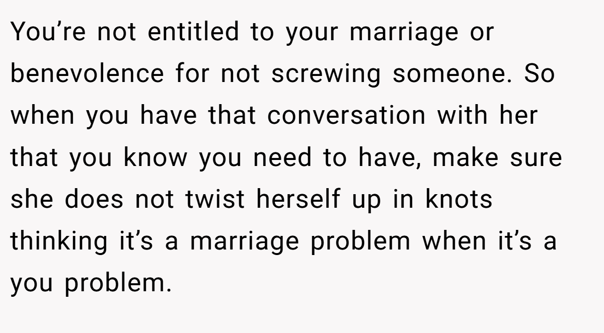 You’re not entitled to your marriage or benevolence for not screwing someone. So when you have that conversation with her that you know you need to have, make sure she does not twist herself up in knots thinking it’s a marriage problem when it’s a you problem.