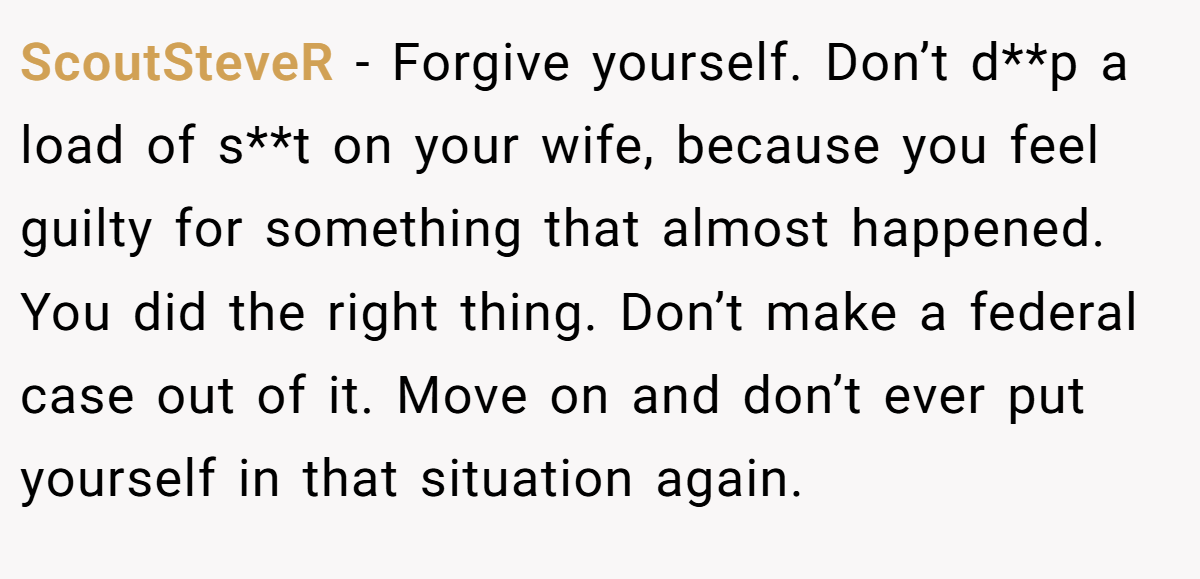 ScoutSteveR − Forgive yourself. Don’t d**p a load of s**t on your wife, because you feel guilty for something that almost happened. You did the right thing. Don’t make a federal case out of it. Move on and don’t ever put yourself in that situation again.