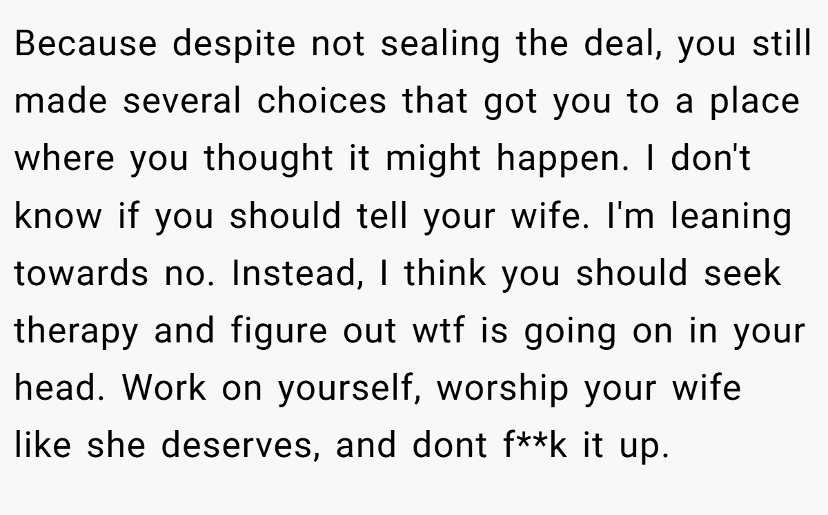 Because despite not sealing the deal, you still made several choices that got you to a place where you thought it might happen. I don't know if you should tell your wife. I'm leaning towards no. Instead, I think you should seek therapy and figure out wtf is going on in your head. Work on yourself, worship your wife like she deserves, and dont f**k it up.