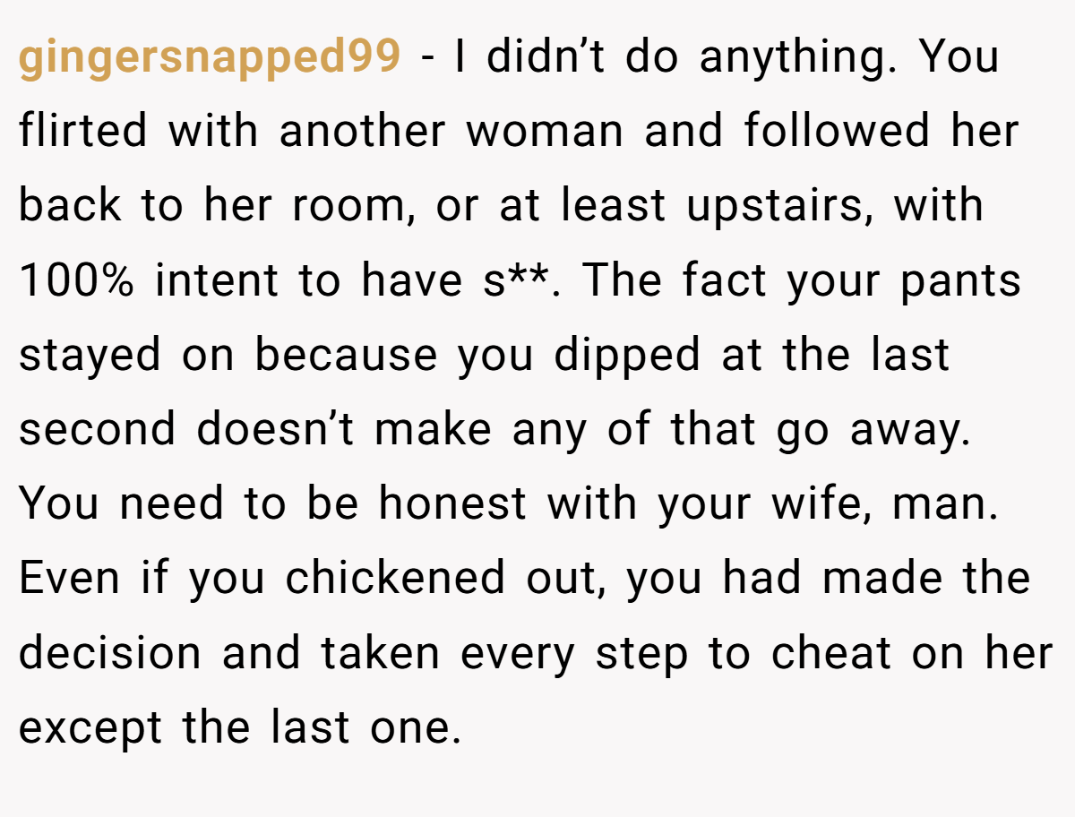 gingersnapped99 − I didn’t do anything. You flirted with another woman and followed her back to her room, or at least upstairs, with 100% intent to have s**. The fact your pants stayed on because you dipped at the last second doesn’t make any of that go away. You need to be honest with your wife, man. Even if you chickened out, you had made the decision and taken every step to cheat on her except the last one.
