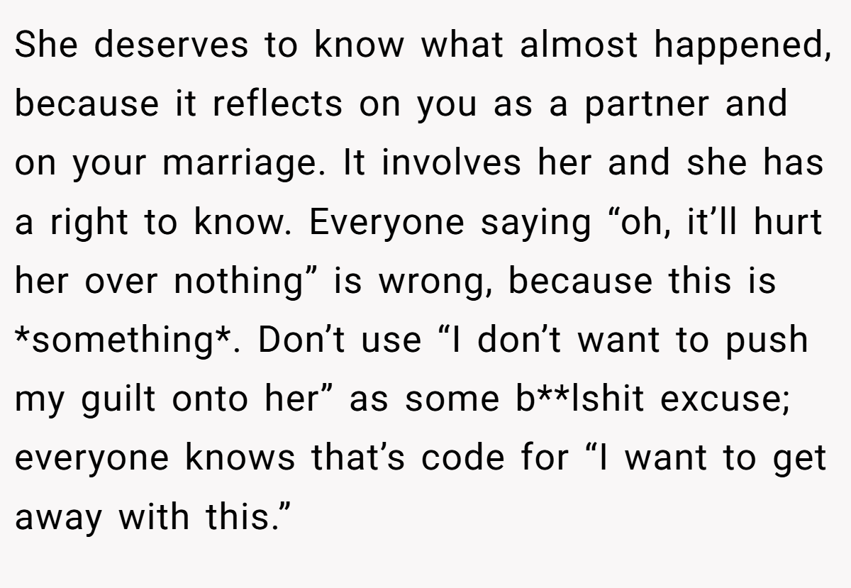 She deserves to know what almost happened, because it reflects on you as a partner and on your marriage. It involves her and she has a right to know. Everyone saying “oh, it’ll hurt her over nothing” is wrong, because this is *something*. Don’t use “I don’t want to push my guilt onto her” as some b**lshit excuse; everyone knows that’s code for “I want to get away with this.”