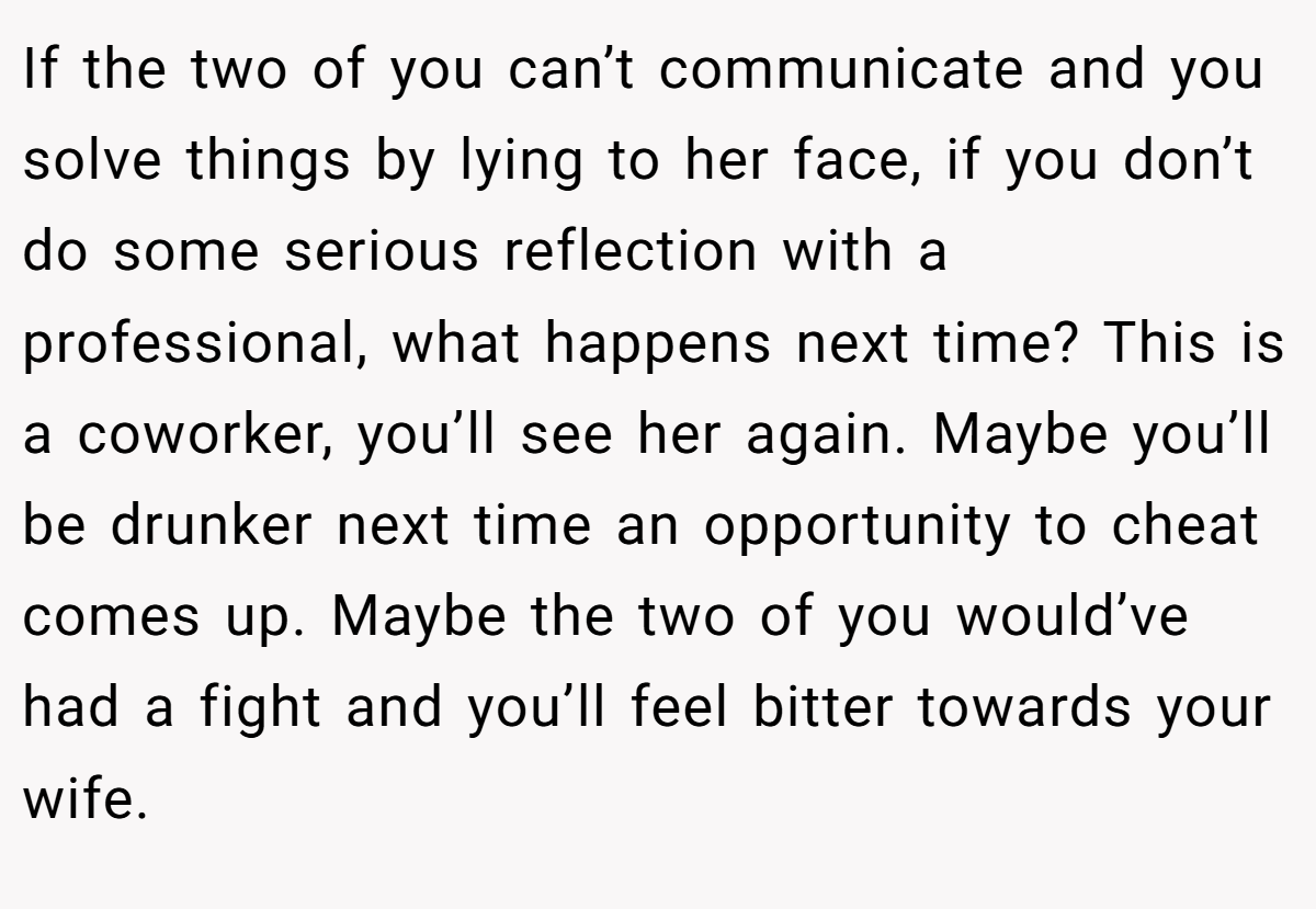 If the two of you can’t communicate and you solve things by lying to her face, if you don’t do some serious reflection with a professional, what happens next time? This is a coworker, you’ll see her again. Maybe you’ll be drunker next time an opportunity to cheat comes up. Maybe the two of you would’ve had a fight and you’ll feel bitter towards your wife.