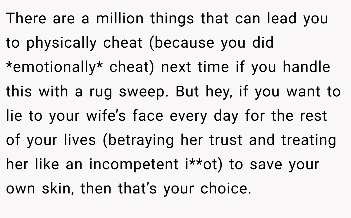There are a million things that can lead you to physically cheat (because you did *emotionally* cheat) next time if you handle this with a rug sweep. But hey, if you want to lie to your wife’s face every day for the rest of your lives (betraying her trust and treating her like an incompetent i**ot) to save your own skin, then that’s your choice.