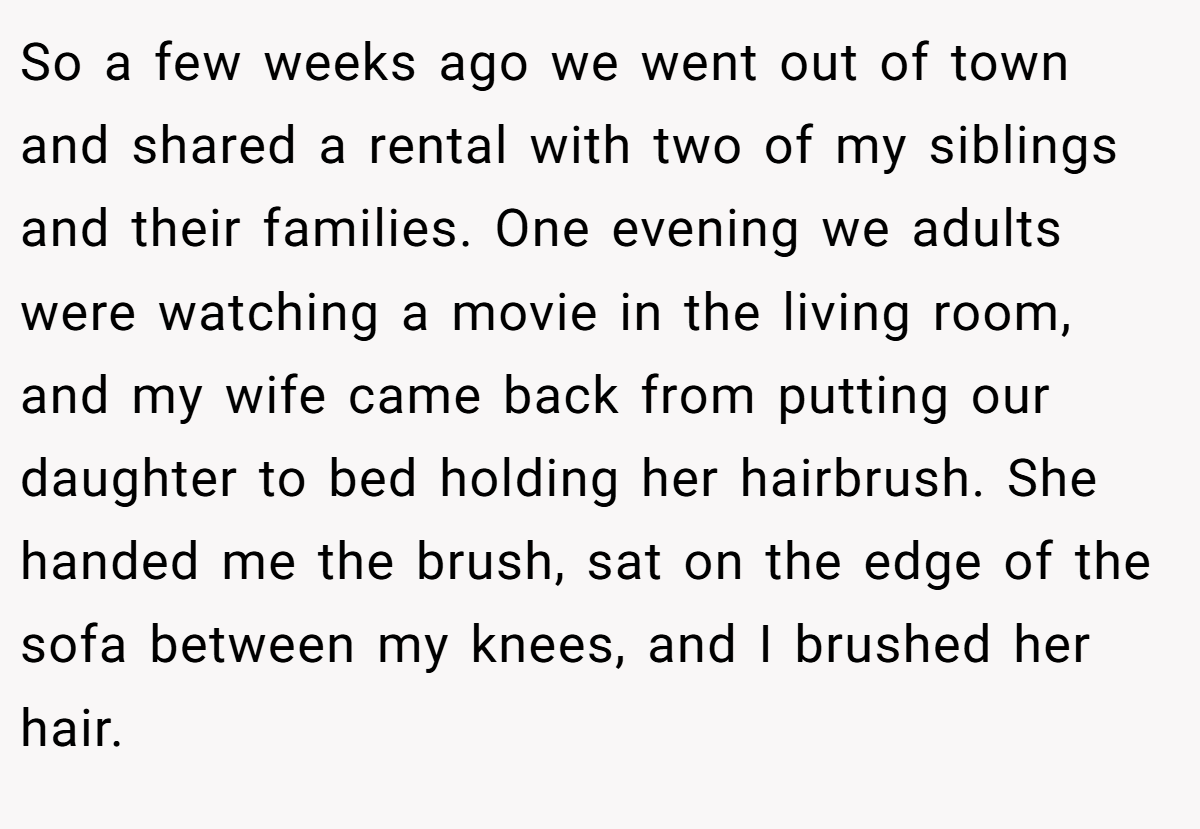 So a few weeks ago we went out of town and shared a rental with two of my siblings and their families. One evening we adults were watching a movie in the living room, and my wife came back from putting our daughter to bed holding her hairbrush. She handed me the brush, sat on the edge of the sofa between my knees, and I brushed her hair.
