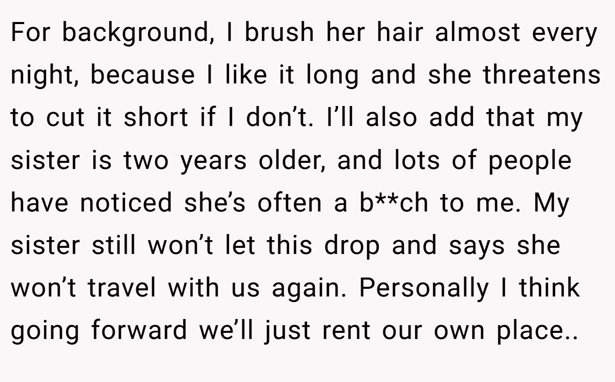 For background, I brush her hair almost every night, because I like it long and she threatens to cut it short if I don’t. I’ll also add that my sister is two years older, and lots of people have noticed she’s often a b**ch to me. My sister still won’t let this drop and says she won’t travel with us again. Personally I think going forward we’ll just rent our own place..