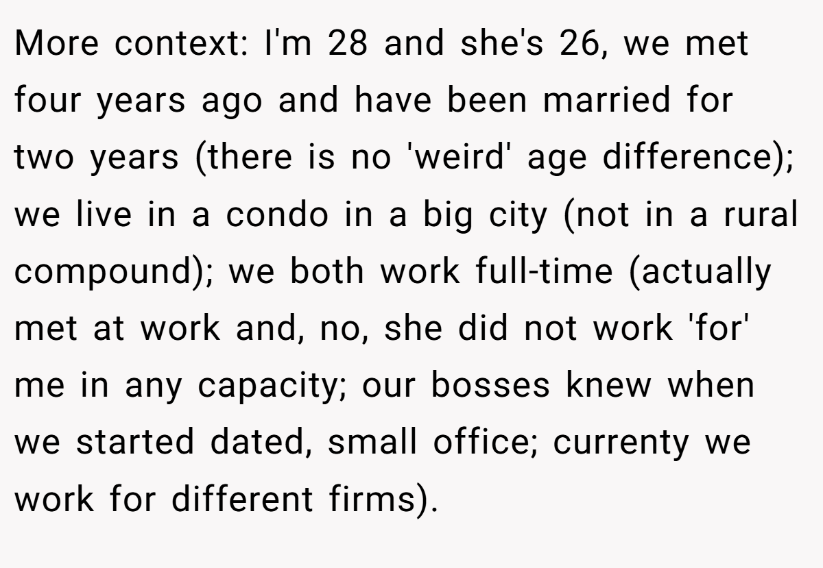 More context: I'm 28 and she's 26, we met four years ago and have been married for two years (there is no 'weird' age difference); we live in a condo in a big city (not in a rural compound); we both work full-time (actually met at work and, no, she did not work 'for' me in any capacity; our bosses knew when we started dated, small office; currenty we work for different firms).