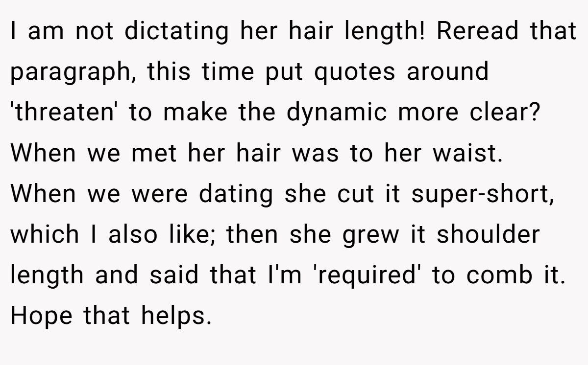I am not dictating her hair length! Reread that paragraph, this time put quotes around 'threaten' to make the dynamic more clear? When we met her hair was to her waist. When we were dating she cut it super-short, which I also like; then she grew it shoulder length and said that I'm 'required' to comb it. Hope that helps.