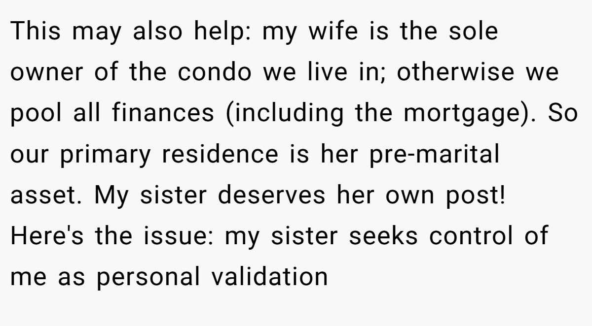 This may also help: my wife is the sole owner of the condo we live in; otherwise we pool all finances (including the mortgage). So our primary residence is her pre-marital asset. My sister deserves her own post! Here's the issue: my sister seeks control of me as personal validation