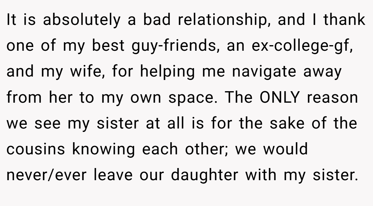It is absolutely a bad relationship, and I thank one of my best guy-friends, an ex-college-gf, and my wife, for helping me navigate away from her to my own space. The ONLY reason we see my sister at all is for the sake of the cousins knowing each other; we would never/ever leave our daughter with my sister.