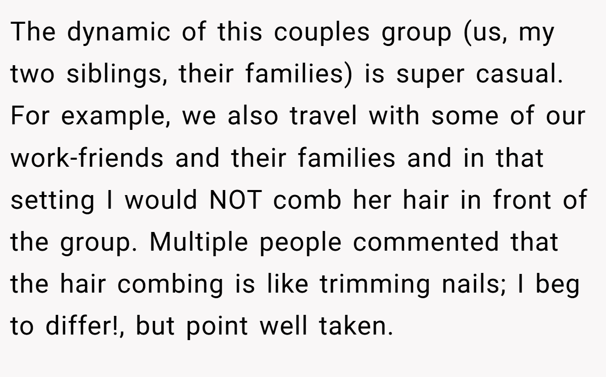 The dynamic of this couples group (us, my two siblings, their families) is super casual. For example, we also travel with some of our work-friends and their families and in that setting I would NOT comb her hair in front of the group. Multiple people commented that the hair combing is like trimming nails; I beg to differ!, but point well taken.