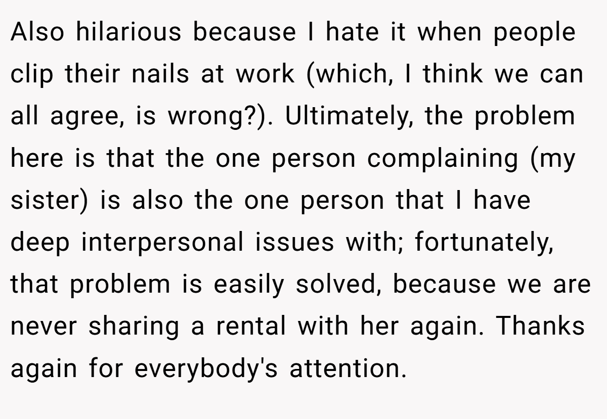 Also hilarious because I hate it when people clip their nails at work (which, I think we can all agree, is wrong?). Ultimately, the problem here is that the one person complaining (my sister) is also the one person that I have deep interpersonal issues with; fortunately, that problem is easily solved, because we are never sharing a rental with her again. Thanks again for everybody's attention.