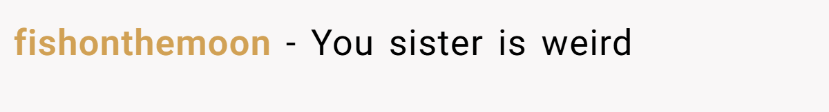 fishonthemoon − You sister is weird