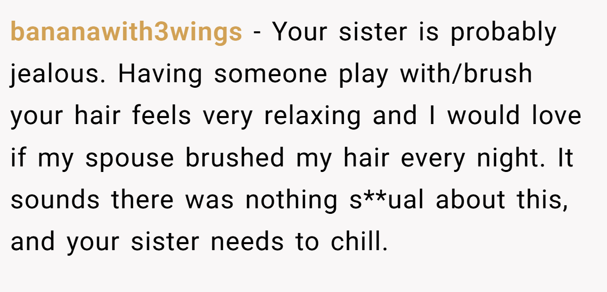 bananawith3wings − Your sister is probably jealous. Having someone play with/brush your hair feels very relaxing and I would love if my spouse brushed my hair every night. It sounds there was nothing s**ual about this, and your sister needs to chill.