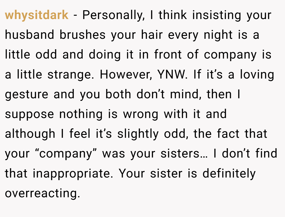 whysitdark − Personally, I think insisting your husband brushes your hair every night is a little odd and doing it in front of company is a little strange. However, YNW. If it’s a loving gesture and you both don’t mind, then I suppose nothing is wrong with it and although I feel it’s slightly odd, the fact that your “company” was your sisters… I don’t find that inappropriate. Your sister is definitely overreacting.