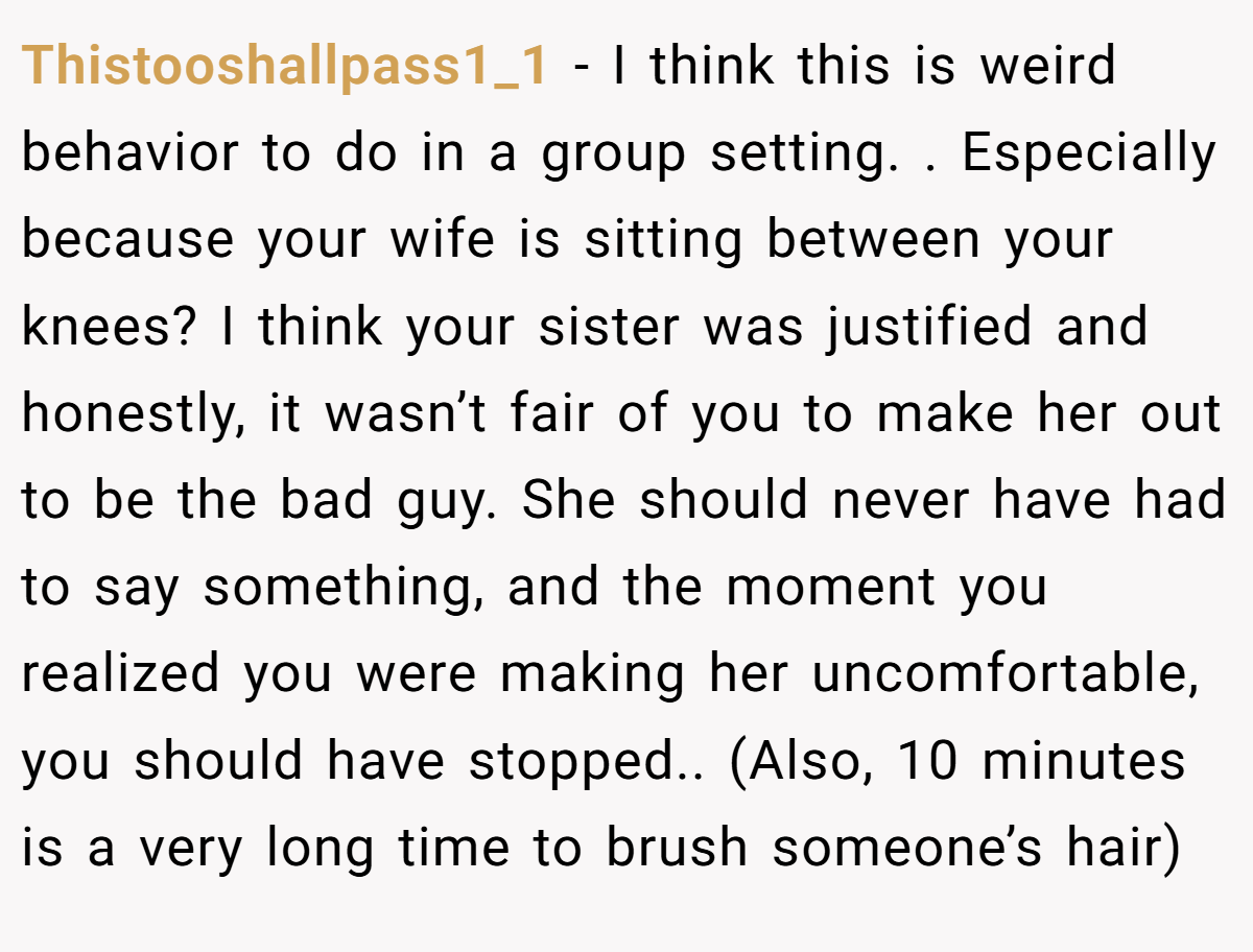 Thistooshallpass1_1 − I think this is weird behavior to do in a group setting. . Especially because your wife is sitting between your knees? I think your sister was justified and honestly, it wasn’t fair of you to make her out to be the bad guy. She should never have had to say something, and the moment you realized you were making her uncomfortable, you should have stopped.. (Also, 10 minutes is a very long time to brush someone’s hair)