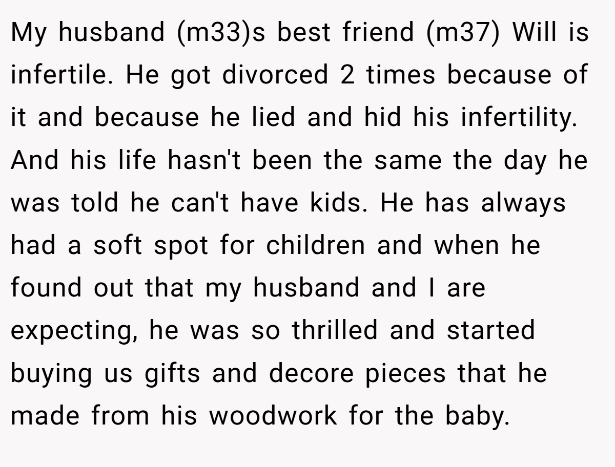 My husband (m33)s best friend (m37) Will is infertile. He got divorced 2 times because of it and because he lied and hid his infertility. And his life hasn't been the same the day he was told he can't have kids. He has always had a soft spot for children and when he found out that my husband and I are expecting, he was so thrilled and started buying us gifts and decore pieces that he made from his woodwork for the baby.