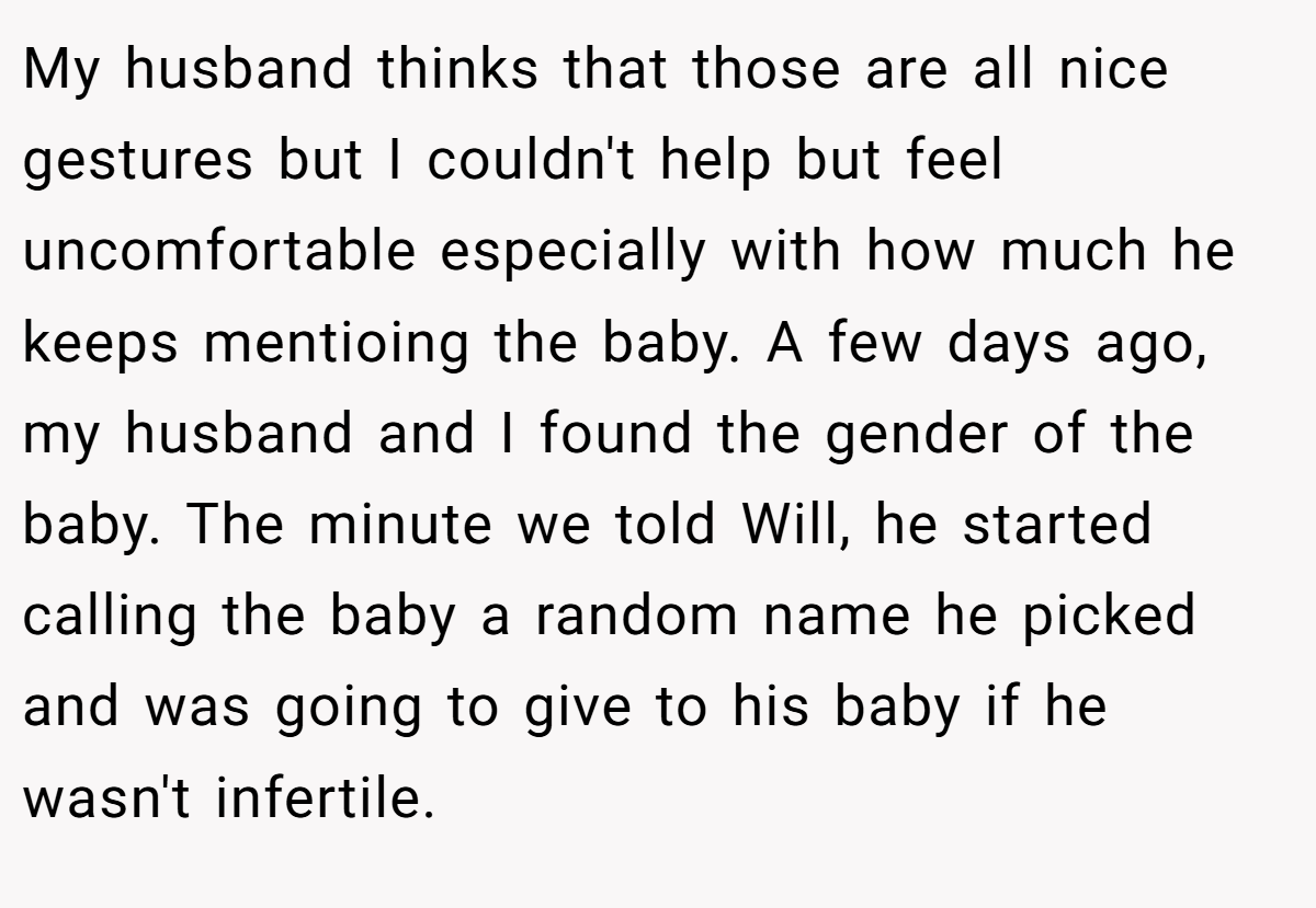 My husband thinks that those are all nice gestures but I couldn't help but feel uncomfortable especially with how much he keeps mentioing the baby. A few days ago, my husband and I found the gender of the baby. The minute we told Will, he started calling the baby a random name he picked and was going to give to his baby if he wasn't infertile.