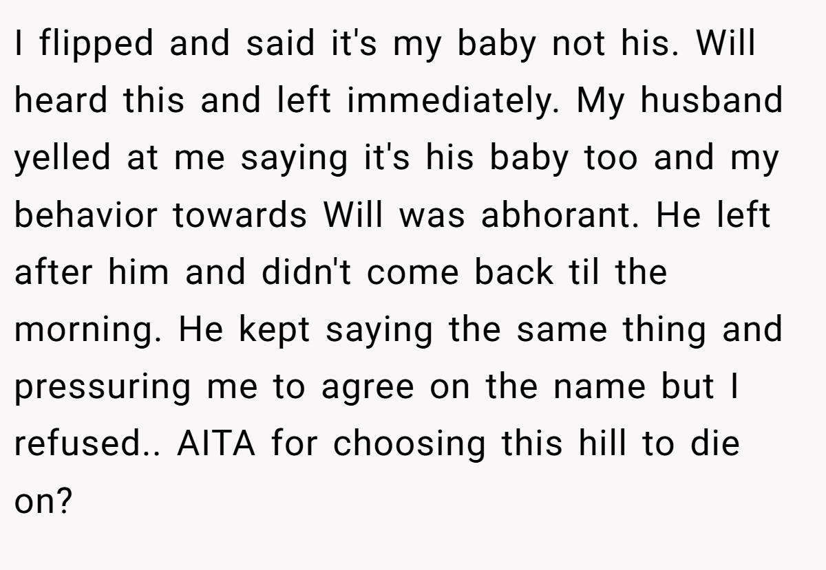 I flipped and said it's my baby not his. Will heard this and left immediately. My husband yelled at me saying it's his baby too and my behavior towards Will was abhorant. He left after him and didn't come back til the morning. He kept saying the same thing and pressuring me to agree on the name but I refused.. AITA for choosing this hill to die on?