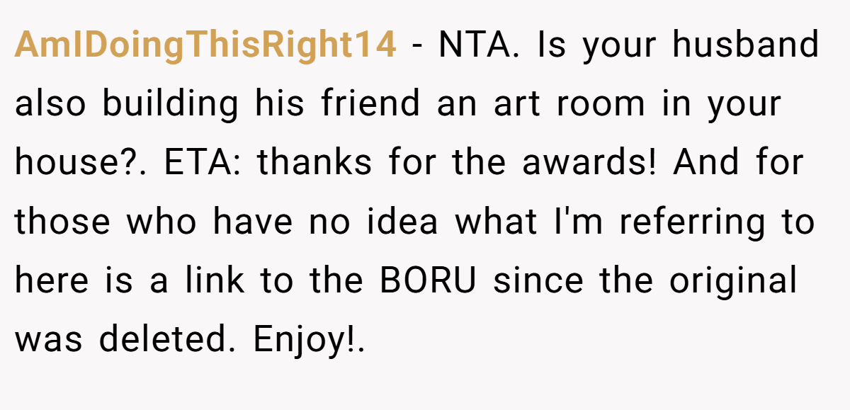 AmIDoingThisRight14 − NTA. Is your husband also building his friend an art room in your house?. ETA: thanks for the awards! And for those who have no idea what I'm referring to here is a link to the BORU since the original was deleted. Enjoy!. 