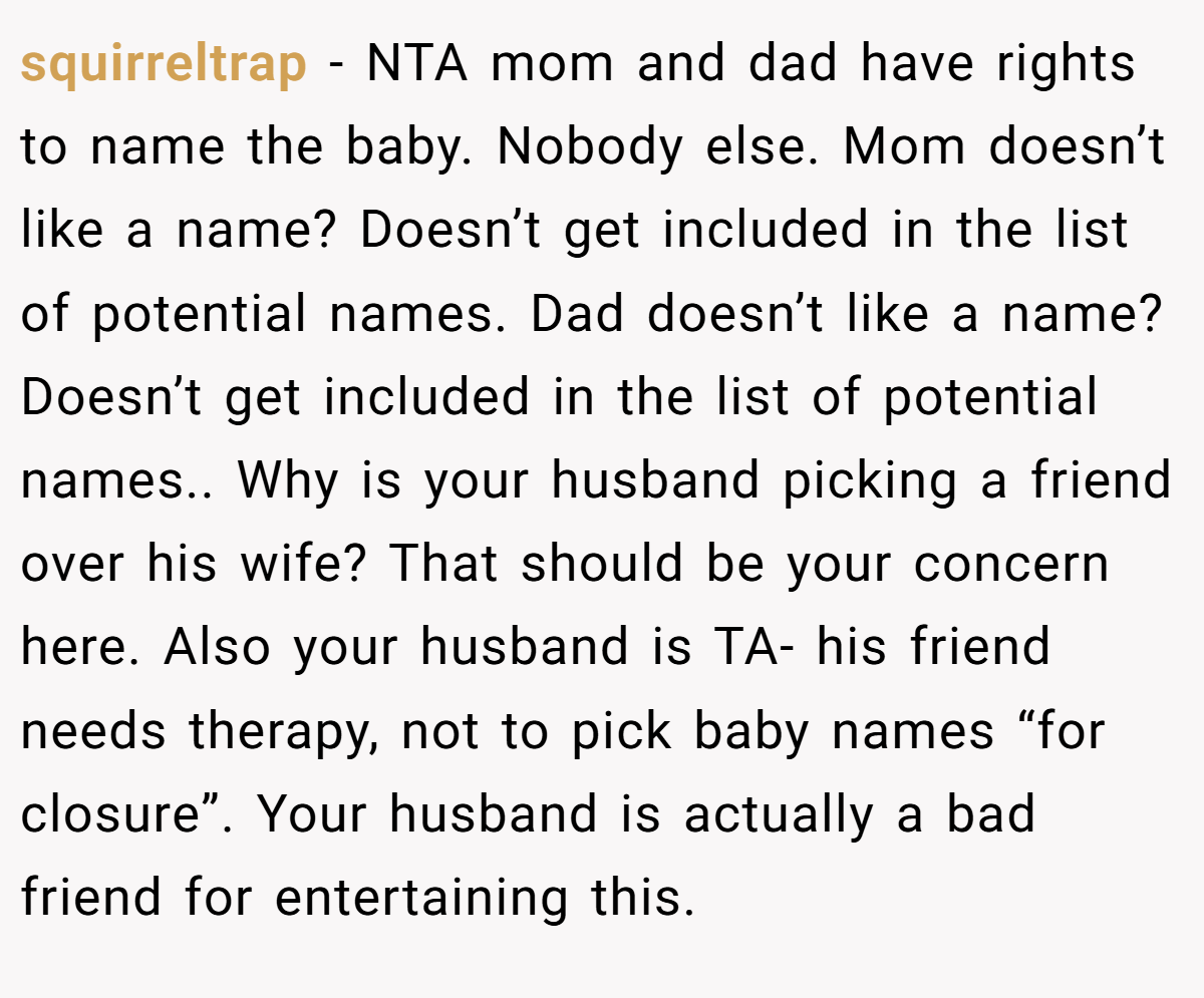 squirreltrap − NTA mom and dad have rights to name the baby. Nobody else. Mom doesn’t like a name? Doesn’t get included in the list of potential names. Dad doesn’t like a name? Doesn’t get included in the list of potential names.. Why is your husband picking a friend over his wife? That should be your concern here. Also your husband is TA- his friend needs therapy, not to pick baby names “for closure”. Your husband is actually a bad friend for entertaining this.