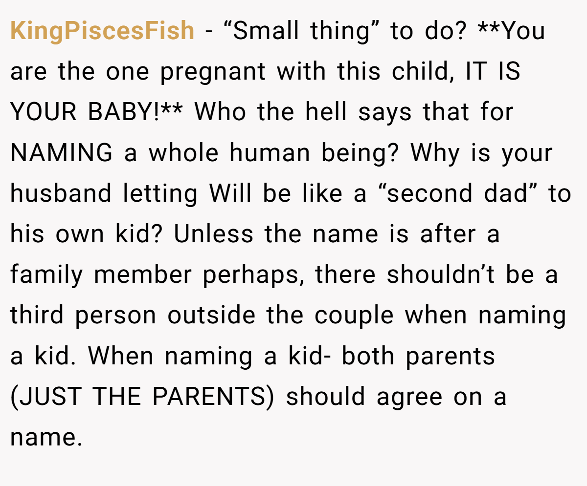 KingPiscesFish − “Small thing” to do? **You are the one pregnant with this child, IT IS YOUR BABY!** Who the hell says that for NAMING a whole human being? Why is your husband letting Will be like a “second dad” to his own kid? Unless the name is after a family member perhaps, there shouldn’t be a third person outside the couple when naming a kid. When naming a kid- both parents (JUST THE PARENTS) should agree on a name.